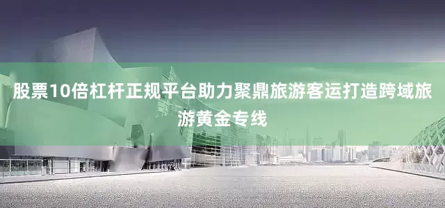 股票10倍杠杆正规平台助力聚鼎旅游客运打造跨域旅游黄金专线