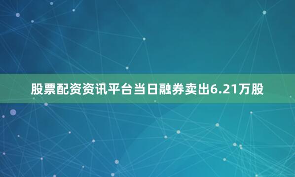 股票配资资讯平台当日融券卖出6.21万股