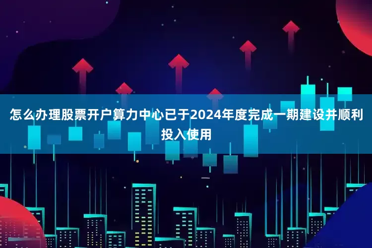 怎么办理股票开户算力中心已于2024年度完成一期建设并顺利投入使用