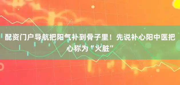 配资门户导航把阳气补到骨子里！先说补心阳中医把心称为“火脏”