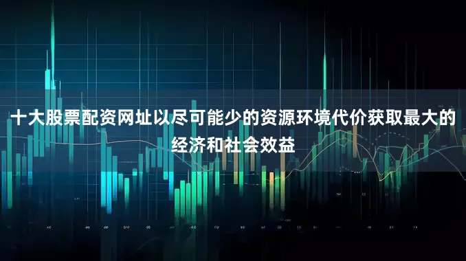 十大股票配资网址以尽可能少的资源环境代价获取最大的经济和社会效益
