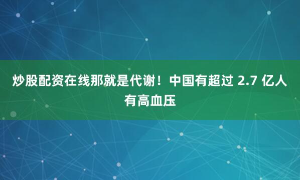 炒股配资在线那就是代谢！中国有超过 2.7 亿人有高血压