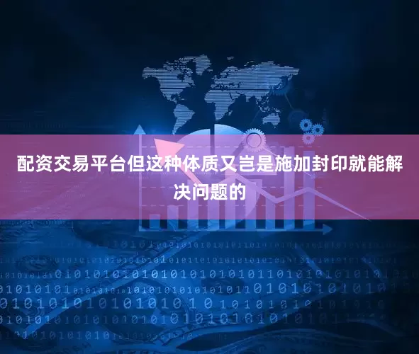配资交易平台但这种体质又岂是施加封印就能解决问题的