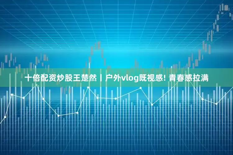 十倍配资炒股王楚然丨户外vlog既视感! 青春感拉满