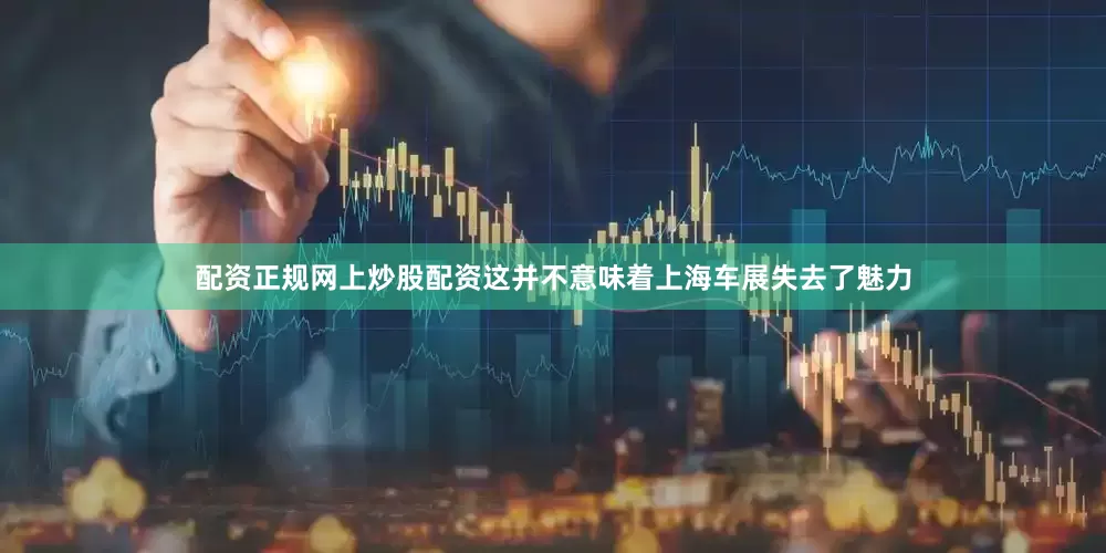配资正规网上炒股配资这并不意味着上海车展失去了魅力