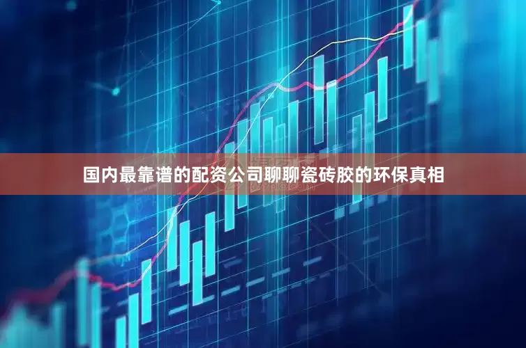 国内最靠谱的配资公司聊聊瓷砖胶的环保真相