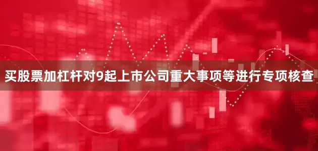 买股票加杠杆对9起上市公司重大事项等进行专项核查