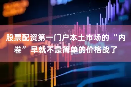 股票配资第一门户本土市场的 “内卷” 早就不是简单的价格战了