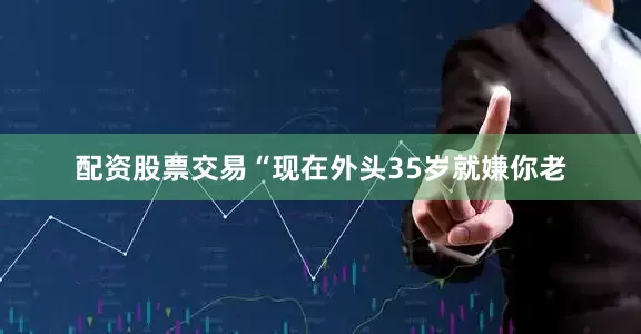 配资股票交易“现在外头35岁就嫌你老
