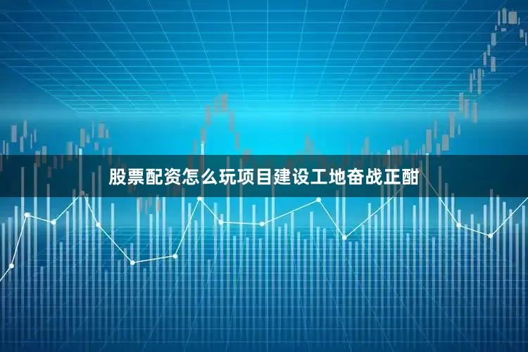 股票配资怎么玩项目建设工地奋战正酣