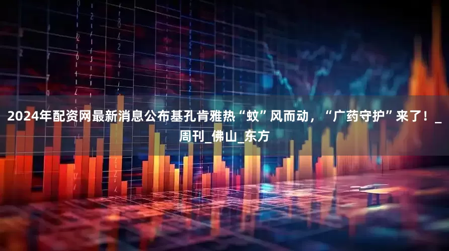 2024年配资网最新消息公布基孔肯雅热“蚊”风而动，“广药守护”来了！_周刊_佛山_东方