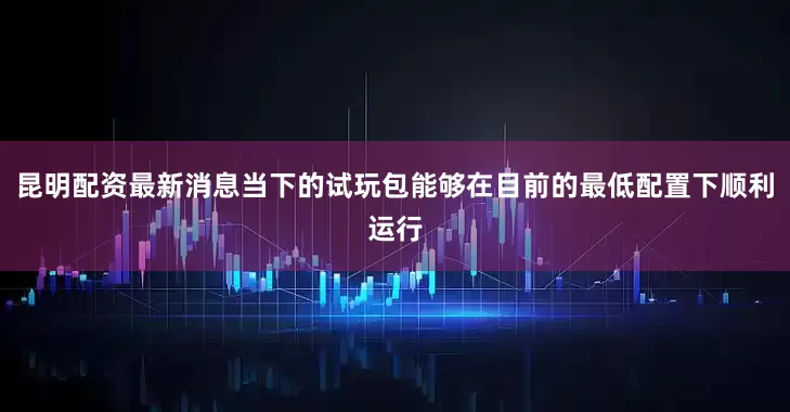 昆明配资最新消息当下的试玩包能够在目前的最低配置下顺利运行