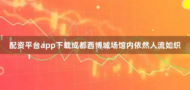 配资平台app下载成都西博城场馆内依然人流如织